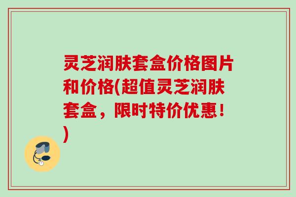 灵芝润肤套盒价格图片和价格(超值灵芝润肤套盒，限时特价优惠！)