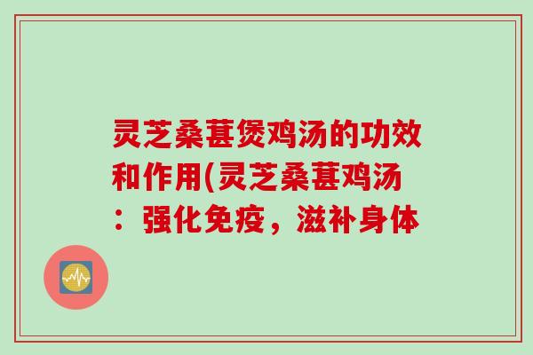 灵芝桑葚煲鸡汤的功效和作用(灵芝桑葚鸡汤:强化免疫,滋补身体 灵芝桑葚煲鸡汤的功效和作用(灵芝桑葚鸡汤:强化免疫,滋补身体