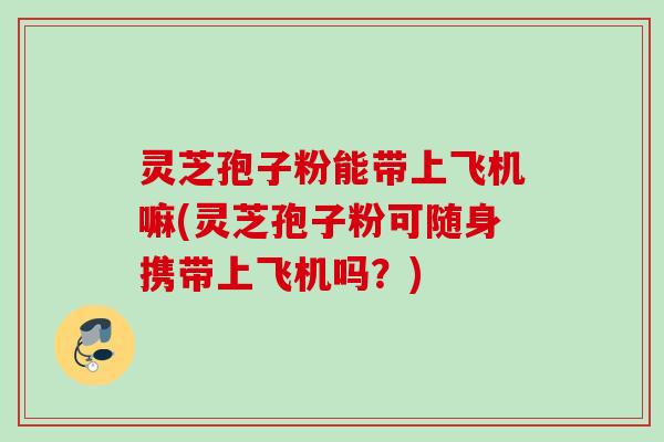 灵芝孢子粉能带上飞机嘛(灵芝孢子粉可随身携带上飞机吗？)