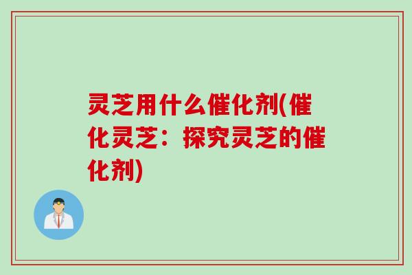 灵芝用什么催化剂(催化灵芝:探究灵芝的催化剂) 灵芝用什么催化剂(催化灵芝:探究灵芝的催化剂)