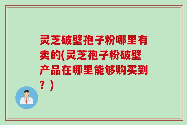 灵芝破壁孢子粉哪里有卖的(灵芝孢子粉破壁产品在哪里能够购买到？)