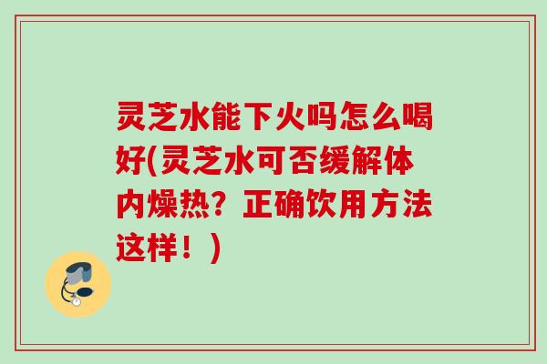 灵芝水能下火吗怎么喝好(灵芝水可否缓解体内燥热?正确饮用方法这样!) 灵芝水能下火吗怎么喝好(灵芝水可否缓解体内燥热?正确饮用方法这样!)