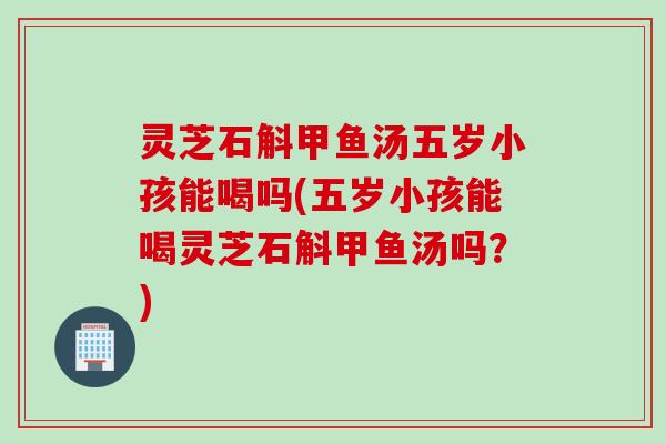 灵芝石斛甲鱼汤五岁小孩能喝吗(五岁小孩能喝灵芝石斛甲鱼汤吗?) 灵芝石斛甲鱼汤五岁小孩能喝吗(五岁小孩能喝灵芝石斛甲鱼汤吗?)