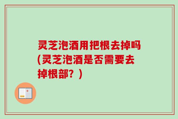 灵芝泡酒用把根去掉吗(灵芝泡酒是否需要去掉根部？)