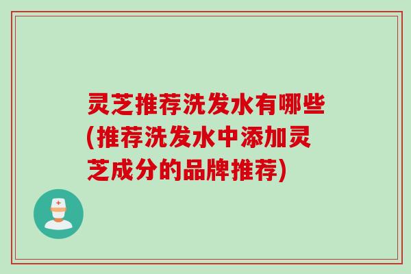 灵芝推荐洗发水有哪些(推荐洗发水中添加灵芝成分的品牌推荐)
