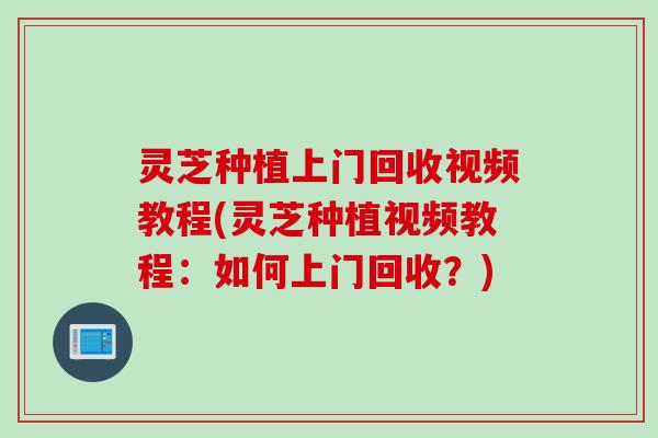 灵芝种植上门回收视频教程(灵芝种植视频教程:如何上门回收?) 灵芝种植上门回收视频教程(灵芝种植视频教程:如何上门回收?)