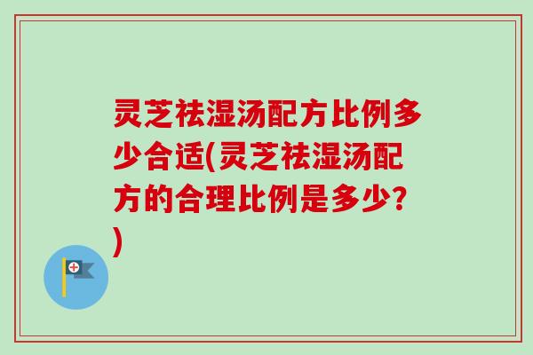 灵芝祛湿汤配方比例多少合适(灵芝祛湿汤配方的合理比例是多少？)