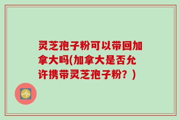 灵芝孢子粉可以带回加拿大吗(加拿大是否允许携带灵芝孢子粉？)