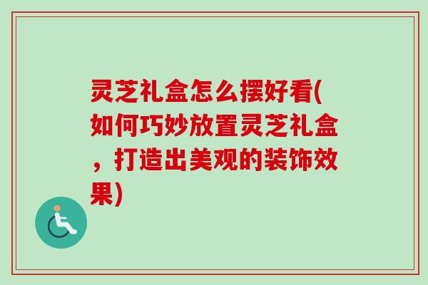 灵芝礼盒怎么摆好看(如何巧妙放置灵芝礼盒，打造出美观的装饰效果)