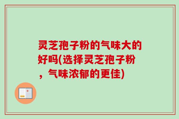 灵芝孢子粉的气味大的好吗(选择灵芝孢子粉，气味浓郁的更佳)
