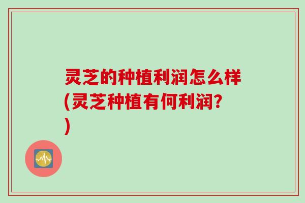 灵芝的种植利润怎么样(灵芝种植有何利润?) 灵芝的种植利润怎么样(灵芝种植有何利润?)