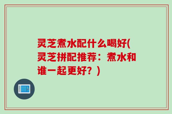 灵芝煮水配什么喝好(灵芝拼配推荐：煮水和谁一起更好？)