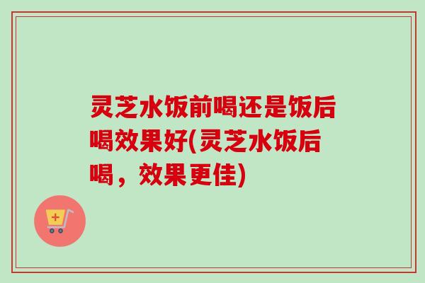 灵芝水饭前喝还是饭后喝效果好(灵芝水饭后喝,效果更佳) 灵芝水饭前喝还是饭后喝效果好(灵芝水饭后喝,效果更佳)