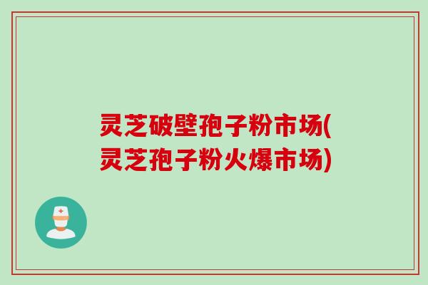 灵芝破壁孢子粉市场(灵芝孢子粉火爆市场)