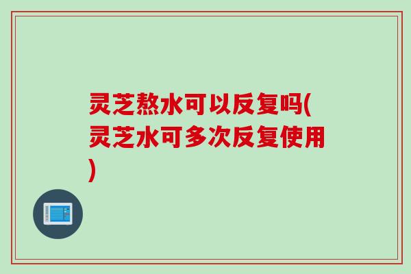 灵芝熬水可以反复吗(灵芝水可多次反复使用)