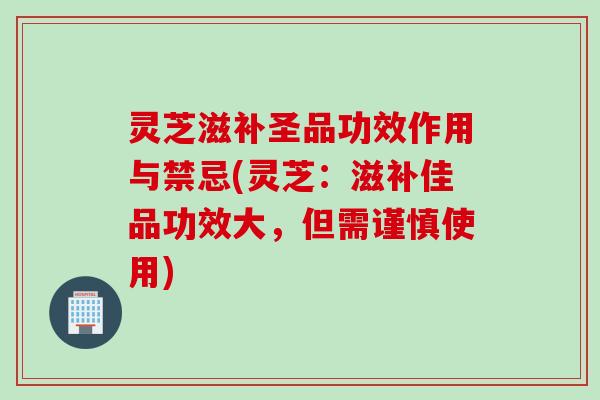 灵芝滋补圣品功效作用与禁忌(灵芝：滋补佳品功效大，但需谨慎使用)