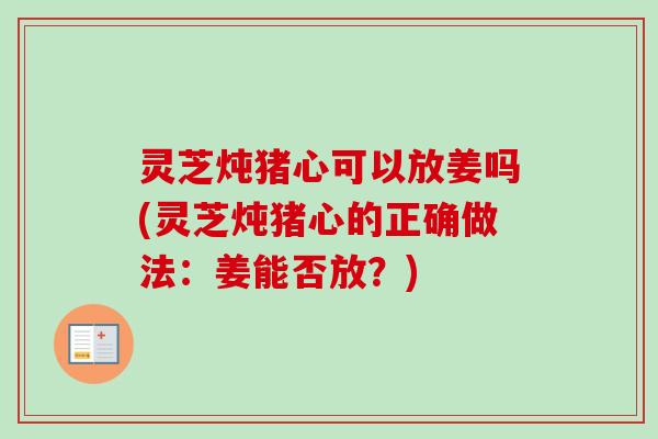 灵芝炖猪心可以放姜吗(灵芝炖猪心的正确做法：姜能否放？)