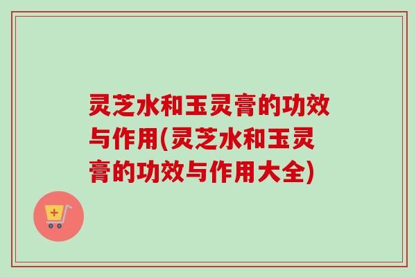 灵芝水和玉灵膏的功效与作用(灵芝水和玉灵膏的功效与作用大全) 灵芝水和玉灵膏的功效与作用(灵芝水和玉灵膏的功效与作用大全)