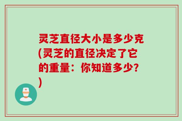 灵芝直径大小是多少克(灵芝的直径决定了它的重量:你知道多少?) 灵芝直径大小是多少克(灵芝的直径决定了它的重量:你知道多少?)