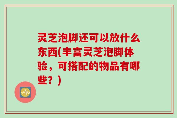 灵芝泡脚还可以放什么东西(丰富灵芝泡脚体验，可搭配的物品有哪些？)
