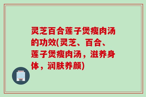 灵芝百合莲子煲瘦肉汤的功效(灵芝、百合、莲子煲瘦肉汤,滋养身体,润肤养颜) 灵芝百合莲子煲瘦肉汤的功效(灵芝、百合、莲子煲瘦肉汤,滋养身体,润肤养颜)