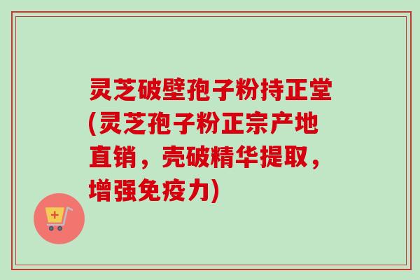 灵芝破壁孢子粉持正堂(灵芝孢子粉正宗产地直销，壳破精华提取，增强免疫力)