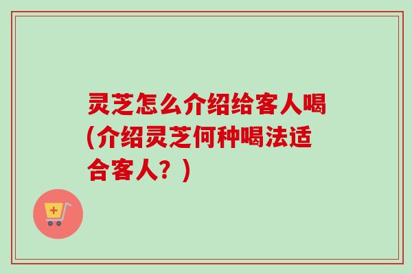 灵芝怎么介绍给客人喝(介绍灵芝何种喝法适合客人？)