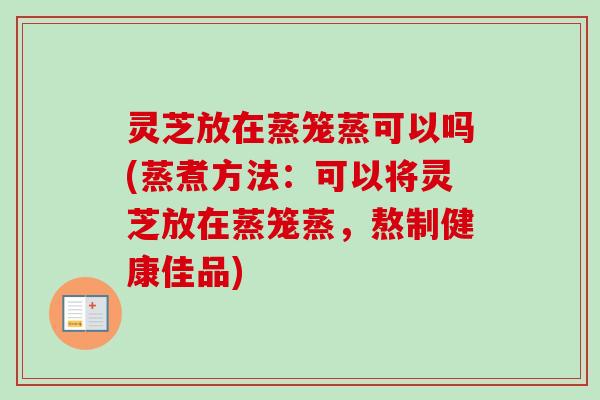 灵芝放在蒸笼蒸可以吗(蒸煮方法:可以将灵芝放在蒸笼蒸,熬制健康佳品) 灵芝放在蒸笼蒸可以吗(蒸煮方法:可以将灵芝放在蒸笼蒸,熬制健康佳品)