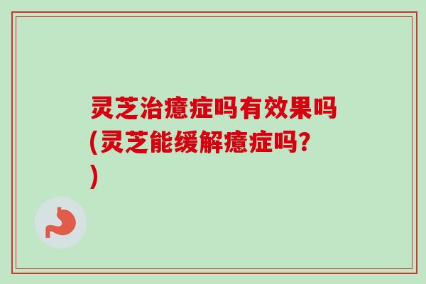 灵芝治癔症吗有效果吗(灵芝能缓解癔症吗？)