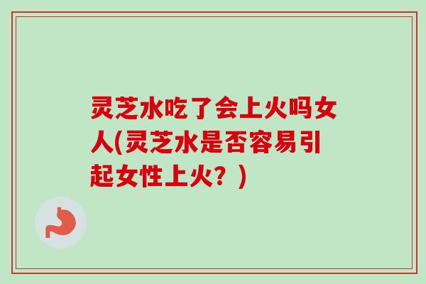 灵芝水吃了会上火吗女人(灵芝水是否容易引起女性上火？)