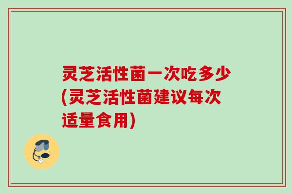 灵芝活性菌一次吃多少(灵芝活性菌建议每次适量食用)
