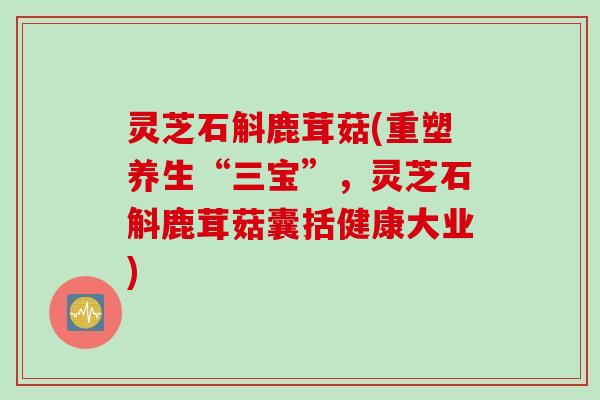 灵芝石斛鹿茸菇(重塑养生“三宝”，灵芝石斛鹿茸菇囊括健康大业)