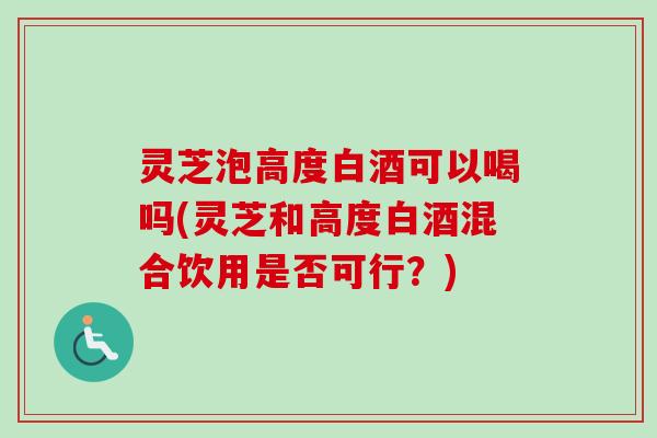灵芝泡高度白酒可以喝吗(灵芝和高度白酒混合饮用是否可行？)