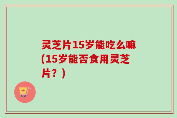 灵芝片15岁能吃么嘛(15岁能否食用灵芝片？)