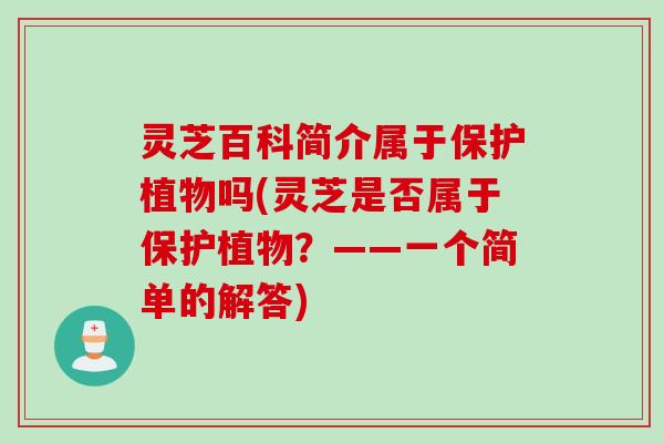 灵芝百科简介属于保护植物吗(灵芝是否属于保护植物?——一个简单的解答) 灵芝百科简介属于保护植物吗(灵芝是否属于保护植物?——一个简单的解答)