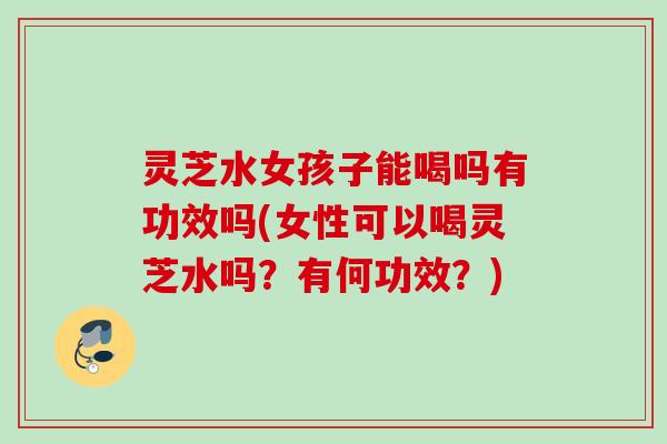 灵芝水女孩子能喝吗有功效吗(女性可以喝灵芝水吗？有何功效？)
