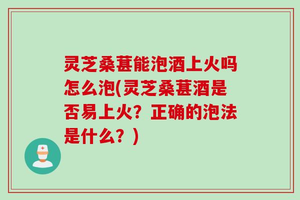 灵芝桑葚能泡酒上火吗怎么泡(灵芝桑葚酒是否易上火？正确的泡法是什么？)