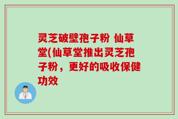 灵芝破壁孢子粉 仙草堂(仙草堂推出灵芝孢子粉,更好的吸收保健功效 灵芝破壁孢子粉 仙草堂(仙草堂推出灵芝孢子粉,更好的吸收保健功效