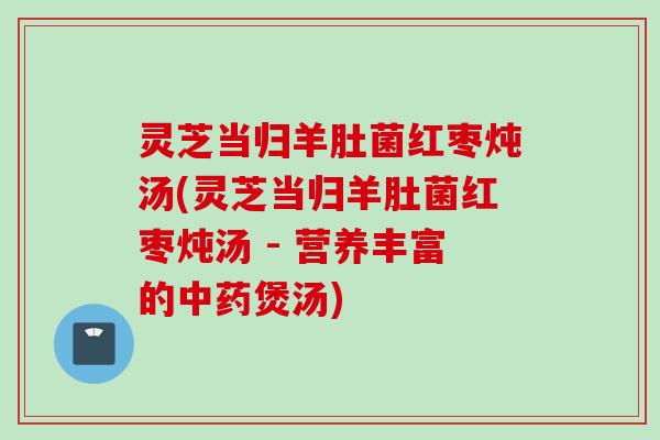 灵芝当归羊肚菌红枣炖汤(灵芝当归羊肚菌红枣炖汤 - 营养丰富的中药煲汤)