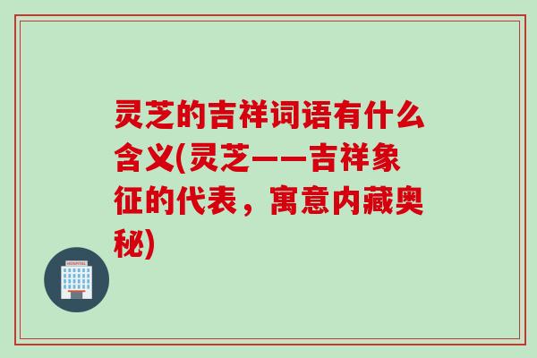 灵芝的吉祥词语有什么含义(灵芝——吉祥象征的代表，寓意内藏奥秘)
