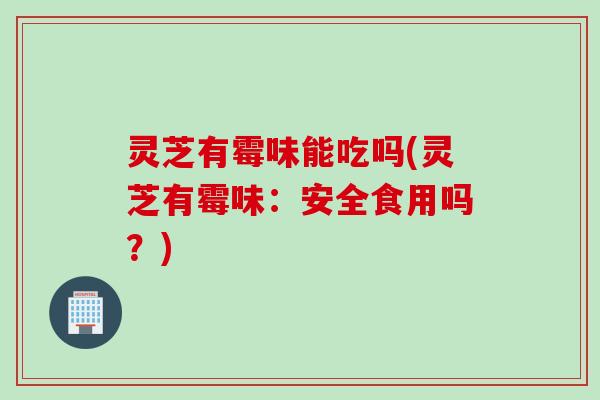 灵芝有霉味能吃吗(灵芝有霉味：安全食用吗？)