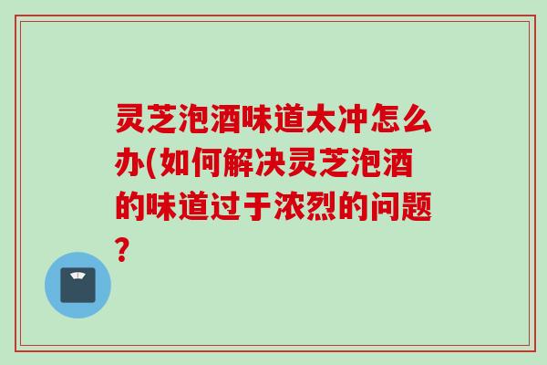 灵芝泡酒味道太冲怎么办(如何解决灵芝泡酒的味道过于浓烈的问题？