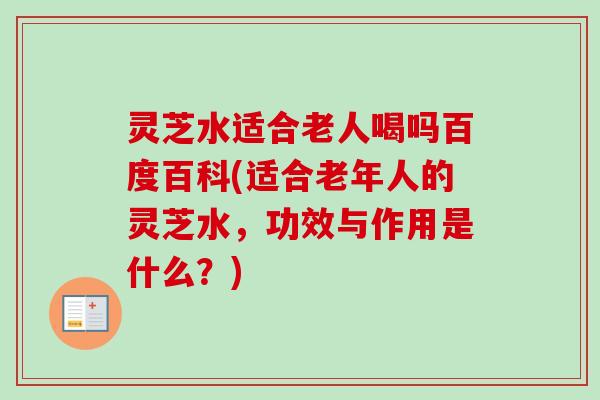灵芝水适合老人喝吗百度百科(适合老年人的灵芝水，功效与作用是什么？)