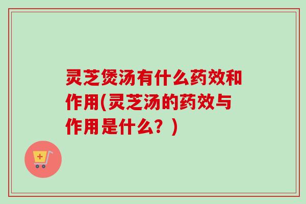 灵芝煲汤有什么药效和作用(灵芝汤的药效与作用是什么？)