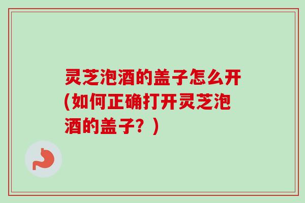 灵芝泡酒的盖子怎么开(如何正确打开灵芝泡酒的盖子？)
