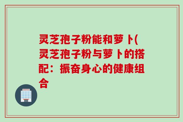 灵芝孢子粉能和萝卜(灵芝孢子粉与萝卜的搭配：振奋身心的健康组合
