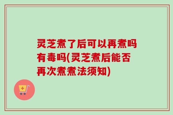 灵芝煮了后可以再煮吗有毒吗(灵芝煮后能否再次煮煮法须知)