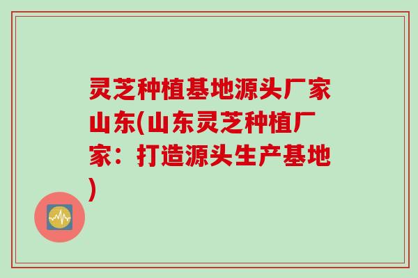 灵芝种植基地源头厂家山东(山东灵芝种植厂家:打造源头生产基地) 灵芝种植基地源头厂家山东(山东灵芝种植厂家:打造源头生产基地)
