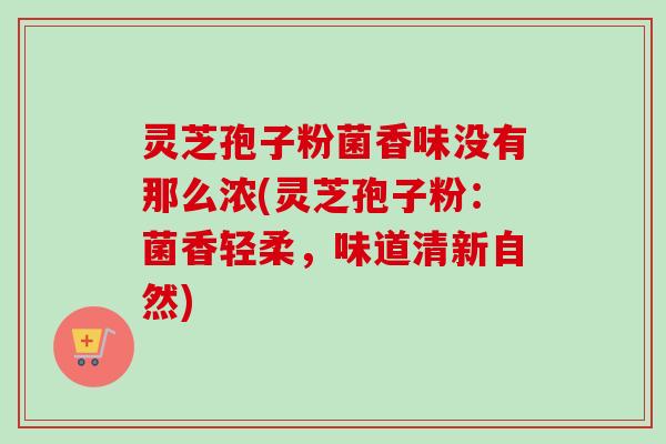 灵芝孢子粉菌香味没有那么浓(灵芝孢子粉:菌香轻柔,味道清新自然) 灵芝孢子粉菌香味没有那么浓(灵芝孢子粉:菌香轻柔,味道清新自然)