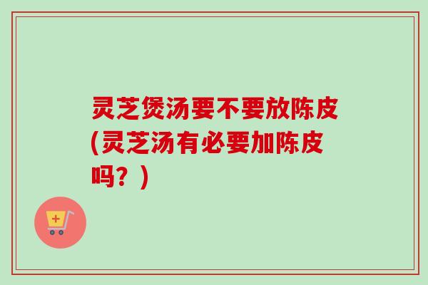 灵芝煲汤要不要放陈皮(灵芝汤有必要加陈皮吗？)